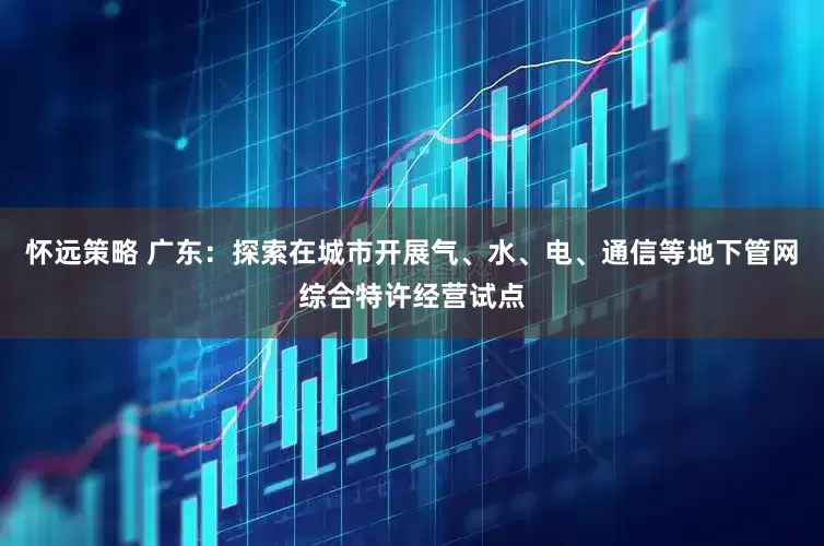 怀远策略 广东：探索在城市开展气、水、电、通信等地下管网综合特许经营试点