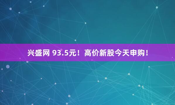 兴盛网 93.5元！高价新股今天申购！