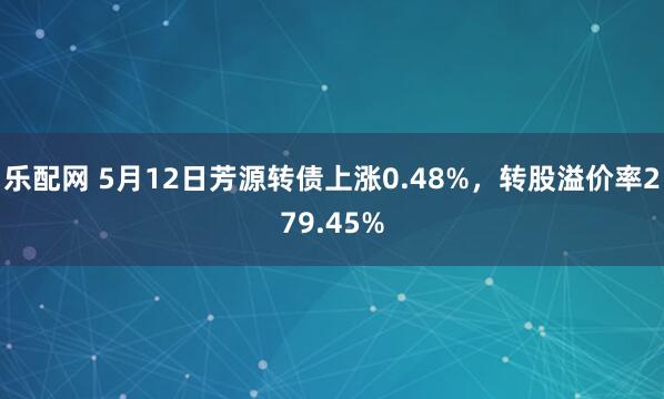乐配网 5月12日芳源转债上涨0.48%，转股溢价率279.45%