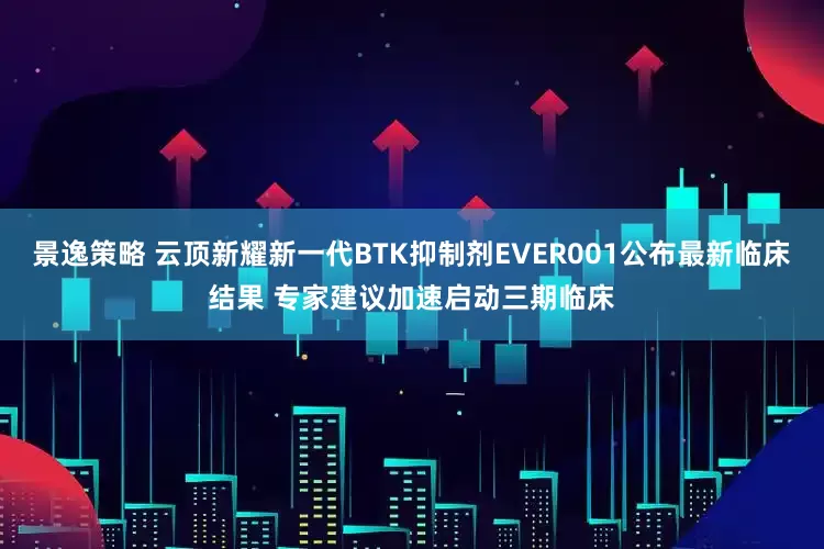 景逸策略 云顶新耀新一代BTK抑制剂EVER001公布最新临床结果 专家建议加速启动三期临床