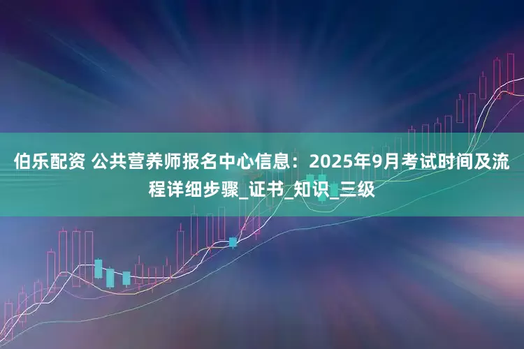 伯乐配资 公共营养师报名中心信息：2025年9月考试时间及流程详细步骤_证书_知识_三级