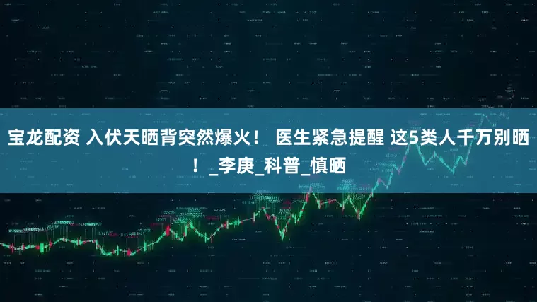 宝龙配资 入伏天晒背突然爆火！ 医生紧急提醒 这5类人千万别晒！_李庚_科普_慎晒