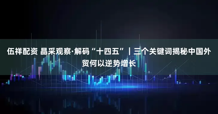 伍祥配资 晶采观察·解码“十四五”｜三个关键词揭秘中国外贸何以逆势增长