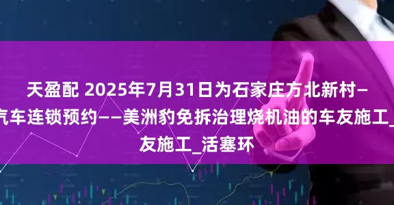 天盈配 2025年7月31日为石家庄方北新村——星河汽车连锁预约——美洲豹免拆治理烧机油的车友施工_活塞环
