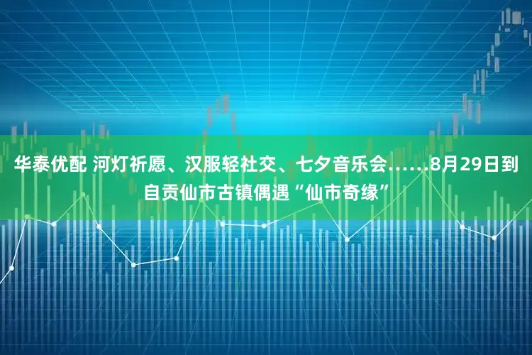 华泰优配 河灯祈愿、汉服轻社交、七夕音乐会……8月29日到自贡仙市古镇偶遇“仙市奇缘”