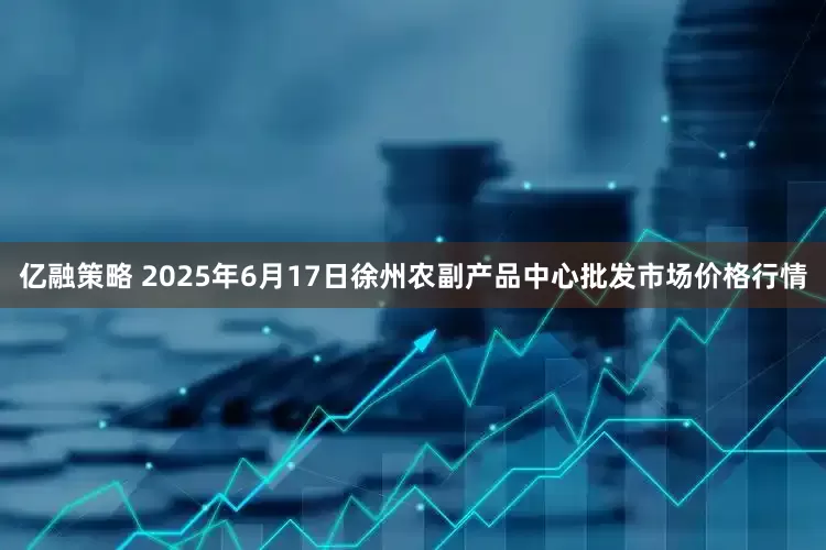 亿融策略 2025年6月17日徐州农副产品中心批发市场价格行情
