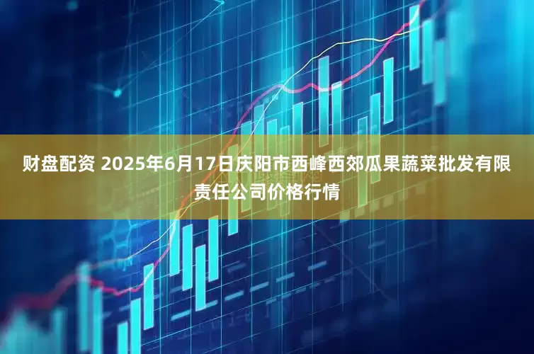 财盘配资 2025年6月17日庆阳市西峰西郊瓜果蔬菜批发有限责任公司价格行情