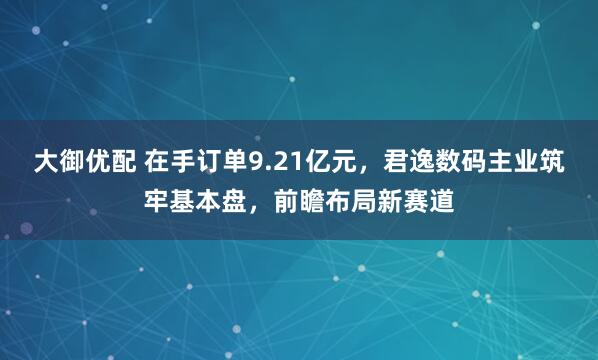 大御优配 在手订单9.21亿元，君逸数码主业筑牢基本盘，前瞻布局新赛道