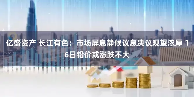 亿盛资产 长江有色：市场屏息静候议息决议观望浓厚 16日铅价或涨跌不大