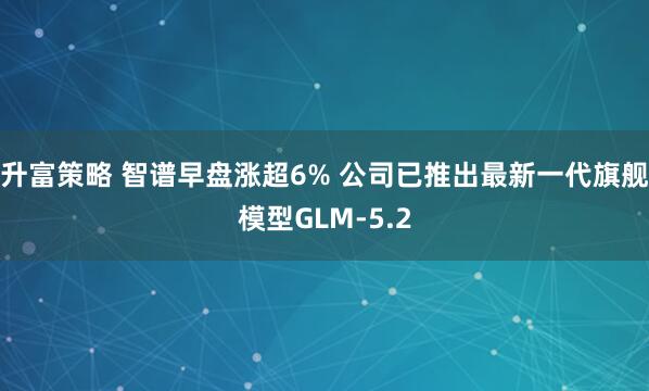 升富策略 智谱早盘涨超6% 公司已推出最新一代旗舰模型GLM-5.2
